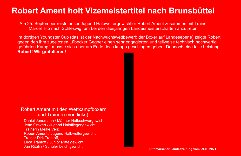 Robert Ament holt Vizemeistertitel nach Brunsbttel Im dortigen Youngster Cup (das ist der Nachwuchswettbewerb der Boxer auf Landesebene) zeigte Robert gegen den ihm zugelosten Lbecker Gegner einen sehr engagierten und teilweise technisch hochwertig gefhrten Kampf, musste sich aber am Ende doch knapp geschlagen geben. Dennoch eine tolle Leistung, Robert! Wir gratulieren! Daniel Junemann / Mnner Halbschwergewicht, Jette Gravert / Jugend Halbfliegengewicht, Trainerin Meike Velz,  Robert Ament / Jugend Halbweltergewicht, Trainer Dirk Trantoff, Luca Trantoff / Junior Mittelgewicht,  Jan Ritalin / Schler Leichtgewicht Dithmarscher Landeszeitung vom 29.09.2021 Am 25. September reiste unser Jugend Halbweltergewichtler Robert Ament zusammen mit Trainer Marcel Tito nach Schleswig, um bei den diesjhrigen Landesmeisterschaften anzutreten. Robert Ament mit den Wettkampfboxern und Trainern (von links):