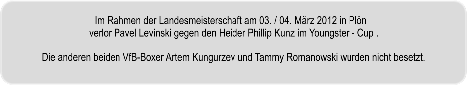 Im Rahmen der Landesmeisterschaft am 03. / 04. Mrz 2012 in Pln  verlor Pavel Levinski gegen den Heider Phillip Kunz im Youngster - Cup .   Die anderen beiden VfB-Boxer Artem Kungurzev und Tammy Romanowski wurden nicht besetzt.