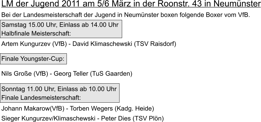 LM der Jugend 2011 am 5/6 Mrz in der Roonstr. 43 in Neumnster   Bei der Landesmeisterschaft der Jugend in Neumnster boxen folgende Boxer vom VfB.     Samstag 15.00 Uhr, Einlass ab 14.00 Uhr  Halbfinale Meisterschaft:  Artem Kungurzev (VfB) - David Klimaschewski (TSV Raisdorf)   Finale Youngster-Cup:   Nils Groe (VfB) - Georg Teller (TuS Gaarden)       Sonntag 11.00 Uhr, Einlass ab 10.00 Uhr  Finale Landesmeisterschaft:    Johann Makarow(VfB) - Torben Wegers (Kadg. Heide)    Sieger Kungurzev/Klimaschewski - Peter Dies (TSV Pln)