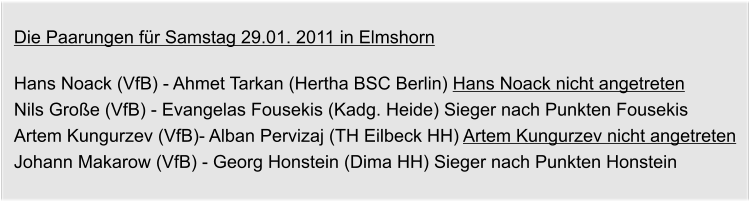 Die Paarungen fr Samstag 29.01. 2011 in Elmshorn  Hans Noack (VfB) - Ahmet Tarkan (Hertha BSC Berlin) Hans Noack nicht angetreten Nils Groe (VfB) - Evangelas Fousekis (Kadg. Heide) Sieger nach Punkten Fousekis Artem Kungurzev (VfB)- Alban Pervizaj (TH Eilbeck HH) Artem Kungurzev nicht angetreten Johann Makarow (VfB) - Georg Honstein (Dima HH) Sieger nach Punkten Honstein