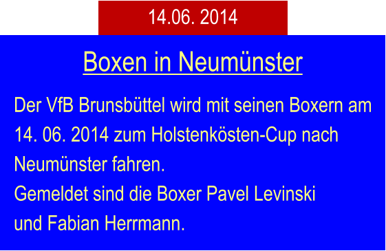 Der VfB Brunsbttel wird mit seinen Boxern am 14. 06. 2014 zum Holstenksten-Cup nach Neumnster fahren. Gemeldet sind die Boxer Pavel Levinski und Fabian Herrmann. Boxen in Neumnster 14.06. 2014